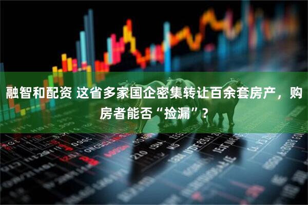 融智和配资 这省多家国企密集转让百余套房产，购房者能否“捡漏”？