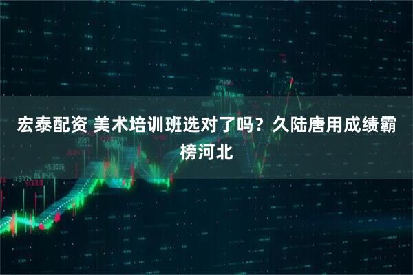宏泰配资 美术培训班选对了吗？久陆唐用成绩霸榜河北