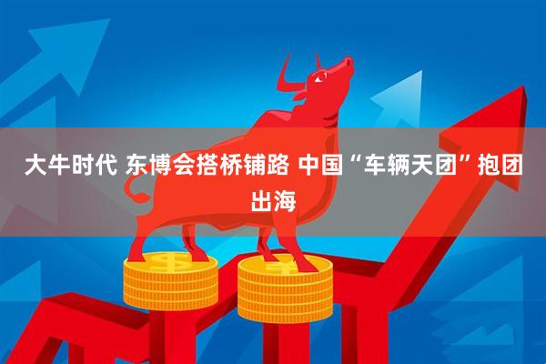 大牛时代 东博会搭桥铺路 中国“车辆天团”抱团出海