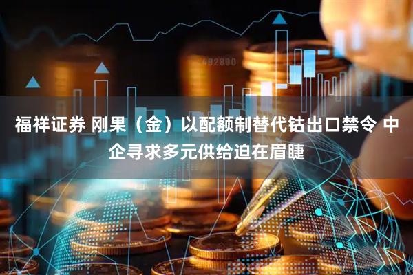 福祥证券 刚果（金）以配额制替代钴出口禁令 中企寻求多元供给迫在眉睫