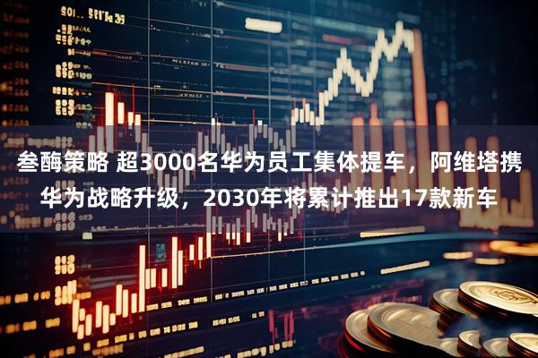 叁酶策略 超3000名华为员工集体提车，阿维塔携华为战略升级，2030年将累计推出17款新车