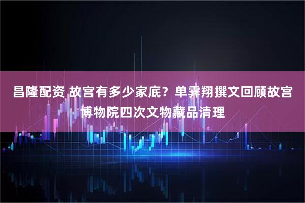 昌隆配资 故宫有多少家底？单霁翔撰文回顾故宫博物院四次文物藏品清理