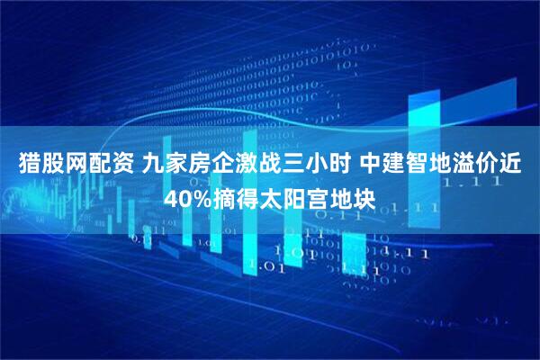 猎股网配资 九家房企激战三小时 中建智地溢价近40%摘得太阳宫地块