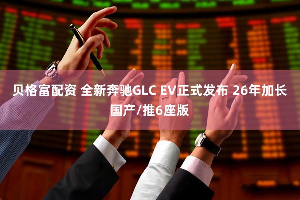 贝格富配资 全新奔驰GLC EV正式发布 26年加长国产/推6座版