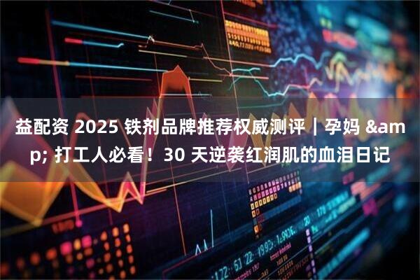 益配资 2025 铁剂品牌推荐权威测评｜孕妈 & 打工人必看！30 天逆袭红润肌的血泪日记