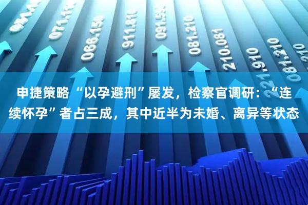 申捷策略 “以孕避刑”屡发，检察官调研：“连续怀孕”者占三成，其中近半为未婚、离异等状态