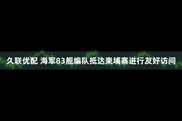 久联优配 海军83舰编队抵达柬埔寨进行友好访问