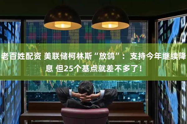 老百姓配资 美联储柯林斯“放鸽”：支持今年继续降息 但25个基点就差不多了！