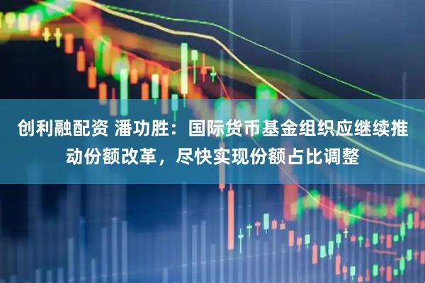 创利融配资 潘功胜：国际货币基金组织应继续推动份额改革，尽快实现份额占比调整