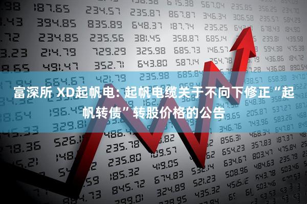 富深所 XD起帆电: 起帆电缆关于不向下修正“起帆转债”转股价格的公告