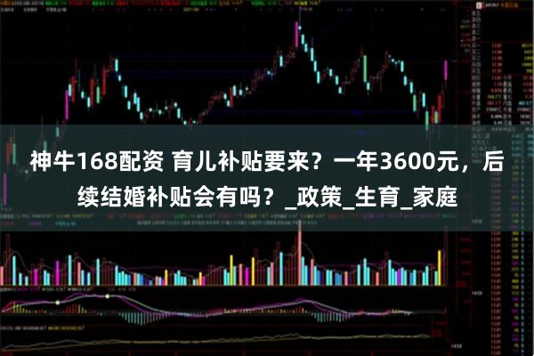 神牛168配资 育儿补贴要来？一年3600元，后续结婚补贴会有吗？_政策_生育_家庭