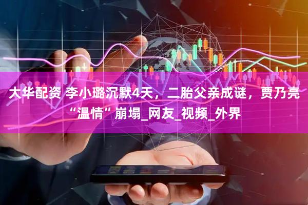 大华配资 李小璐沉默4天，二胎父亲成谜，贾乃亮“温情”崩塌_网友_视频_外界