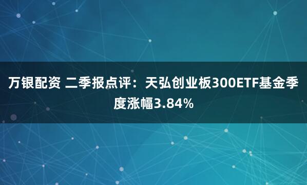万银配资 二季报点评：天弘创业板300ETF基金季度涨幅3.84%