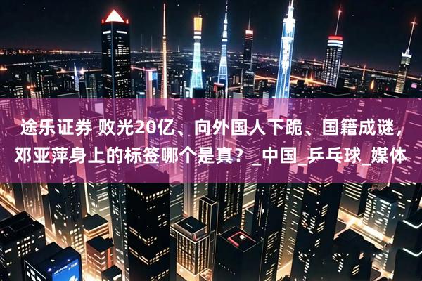 途乐证券 败光20亿、向外国人下跪、国籍成谜，邓亚萍身上的标签哪个是真？_中国_乒乓球_媒体