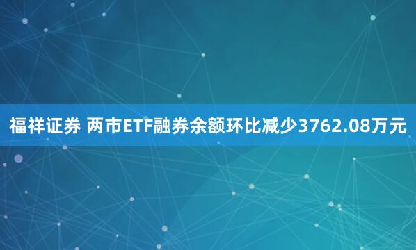 福祥证券 两市ETF融券余额环比减少3762.08万元