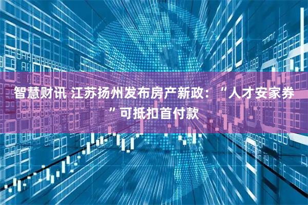 智慧财讯 江苏扬州发布房产新政：“人才安家券”可抵扣首付款
