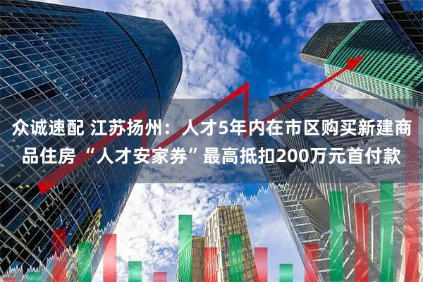 众诚速配 江苏扬州：人才5年内在市区购买新建商品住房 “人才安家券”最高抵扣200万元首付款