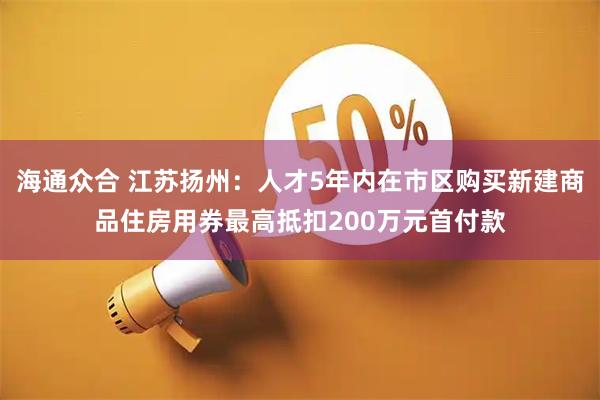 海通众合 江苏扬州：人才5年内在市区购买新建商品住房用券最高抵扣200万元首付款